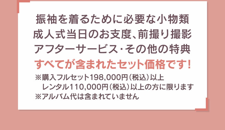 振袖を着るために必要な小物類成人式当日のお支度、前撮り撮影アフターサービス・その他の特典すべてが含まれたセット価格です！